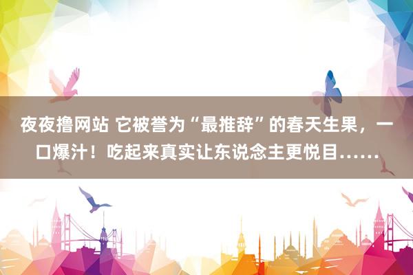 夜夜撸网站 它被誉为“最推辞”的春天生果，一口爆汁！吃起来真实让东说念主更悦目……
