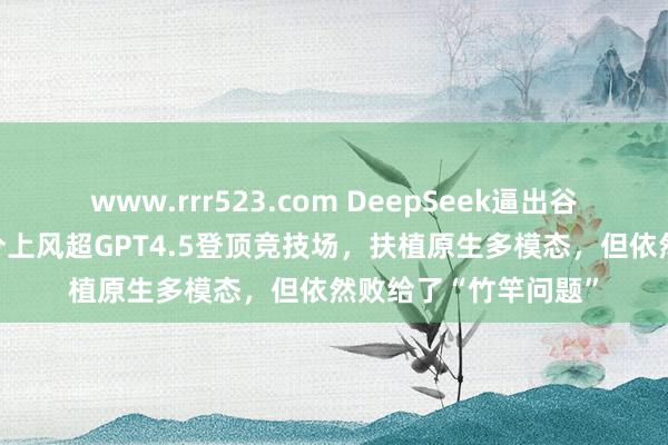 www.rrr523.com DeepSeek逼出谷歌新推理模子：40分上风超GPT4.5登顶竞技场，扶植原生多模态，但依然败给了“竹竿问题”